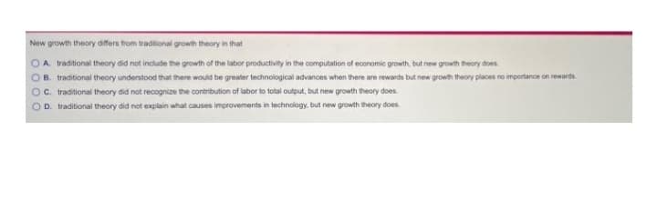 New growth theory differs from traditional growth theory in that
OA traditional theory did not include the growth of the labor productivity in the computation of economic growth, but new growth theory does
OB. traditional theory understood that there would be greater technological advances when there are rewards but new growth theory places no importance on rewards.
OC. traditional theory did not recognize the contribution of labor to total output, but new growth theory does.
OD. traditional theory did not explain what causes improvements in technology, but new growth theory does