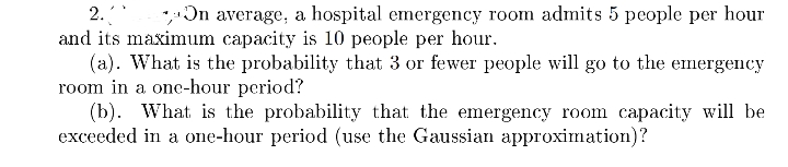 2.
* Ɔn average, a hospital emergency room admits 5 people per hour
and its maximum capacity is 10 people per hour.
(a). What is the probability that 3 or fewer people will go to the emergency
room in a one-hour period?
(b). What is the probability that the emergency room capacity will be
exceeded in a one-hour period (use the Gaussian approximation)?
