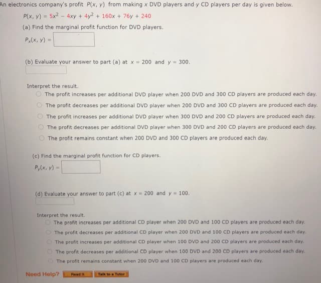 An electronics company's profit P(x, y) from making x DVD players and y CD players per day is given below.
P(x, y) = 5x2 - 4xy + 4y2 + 160x + 76y + 240
(a) Find the marginal profit function for DVD players.
P(x, y) =
(b) Evaluate your answer to part (a) at x= 200 and y = 300.
