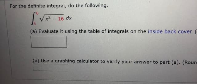 For the definite integral, do the following.
Vx2 - 16
dx
(a) Evaluate it using the table of integrals on the inside back cover.
(b) Use a graphing calculator to verify your answer to part (a). (Rour
