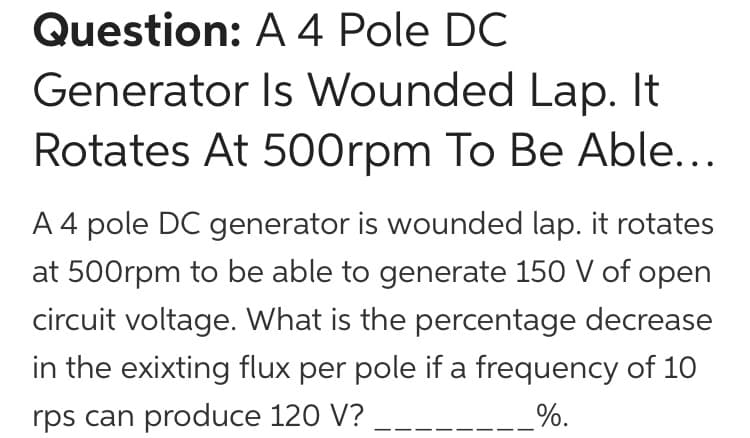 Question: A 4 Pole DC
Generator Is Wounded Lap. It
Rotates At 500rpm To Be Able...
A 4 pole DC generator is wounded lap. it rotates
at 500rpm to be able to generate 150 V of open
circuit voltage. What is the percentage decrease
in the exixting flux per pole if a frequency of 10
rps can produce 120 V?
%.
