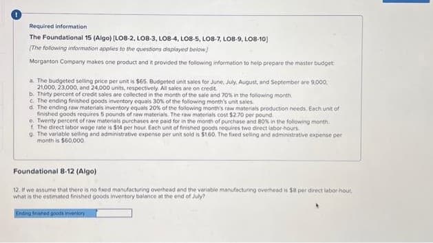 Required information
The Foundational 15 (Algo) (LO8-2, LO8-3, LO8-4, LO8-5, LO8-7, LOB-9, LO8-10]
(The following information applies to the questions displayed below]
Morganton Company makes one product and it provided the following information to help prepare the master budget
a. The budgeted selling price per unit is $65. Budgeted unit sales for June, July, August, and September are 9,000,
21,000, 23,000, and 24,000 units, respectively. All sales are on credit
b. Thirty percent of credit sales are collected in the month of the sale and 70% in the following month
c. The ending finished goods inventory equals 30% of the following month's unit sales
d. The ending raw materials inventory equals 20% of the following month's raw materials production needs, Each unit of
finished goods requires 5 pounds of raw materials. The raw materials cost $2.70 per pound.
e. Twenty percent of raw materials purchases are paid for in the month of purchase and 80% in the following month.
f. The direct labor wage rate is $14 per hour. Each unit of finished goods requires two direct labor-hours.
g. The variable selling and administrative expense per unit sold is $1.60. The fixed selling and administrative expense per
month is $60,000
Foundational 8-12 (Algo)
12. If we assume that there is no fixed manufacturing overhead and the variable manufacturing overhead is $8 per direct labor-hour,
what is the estimated finished goods inventory balance at the end of July?
Ending finished goods inventory