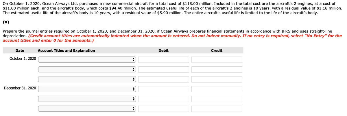 On October 1, 2020, Ocean Airways Ltd. purchased a new commercial aircraft for a total cost of $118.00 million. Included in the total cost are the aircraft's 2 engines, at a cost of
$11.80 million each, and the aircraft's body, which costs $94.40 million. The estimated useful life of each of the aircraft's 2 engines is 10 years, with a residual value of $1.18 million.
The estimated useful life of the aircraft's body is 10 years, with a residual value of $5.90 million. The entire aircraft's useful life is limited to the life of the aircraft's body.
(a)
Prepare the journal entries required on October 1, 2020, and December 31, 2020, if Ocean Airways prepares financial statements in accordance with IFRS and uses straight-line
depreciation. (Credit account titles are automatically indented when the amount is entered. Do not indent manually. If no entry is required, select "No Entry" for the
account titles and enter 0 for the amounts.)
Account Titles and Explanation
Date
October 1, 2020
December 31, 2020
Debit
Credit
