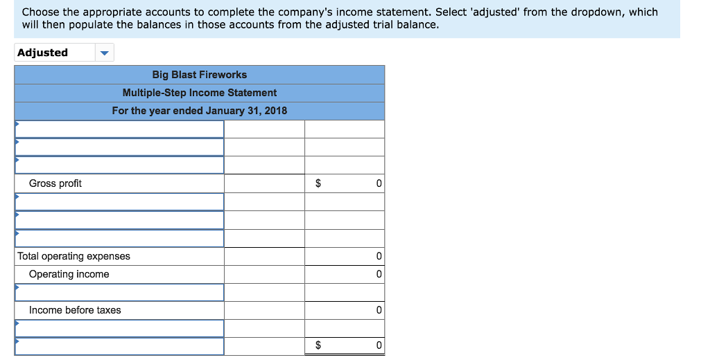 Choose the appropriate accounts to complete the company's income statement. Select 'adjusted' from the dropdown, which
will then populate the balances in those accounts from the adjusted trial balance.
Adjusted
Gross profit
Big Blast Fireworks
Multiple-Step Income Statement
For the year ended January 31, 2018
Total operating expenses
Operating income
Income before taxes
$
$
0
0
0
0
0