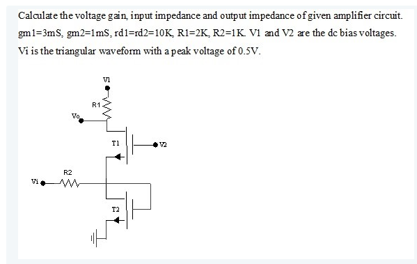 Calculate the voltage gain, input impedance and output impedance of given amplifier circuit.
gm1=3mS, gm2=1mS, rd1-rd2=10K, R1=2K, R2=1K V1 and V2 are the dc bias voltages.
Vi is the triangular waveform with a peak voltage of 0.5V.
Vi
R2
Vo
R1
VI
W
E
T1
T2
12