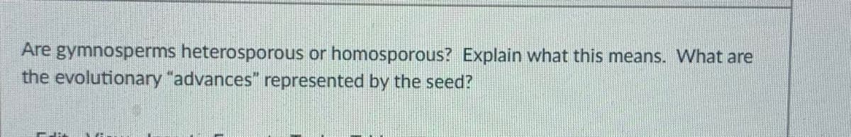 Are gymnosperms heterosporous or homosporous? Explain what this means. What are
the evolutionary "advances" represented by the seed?
