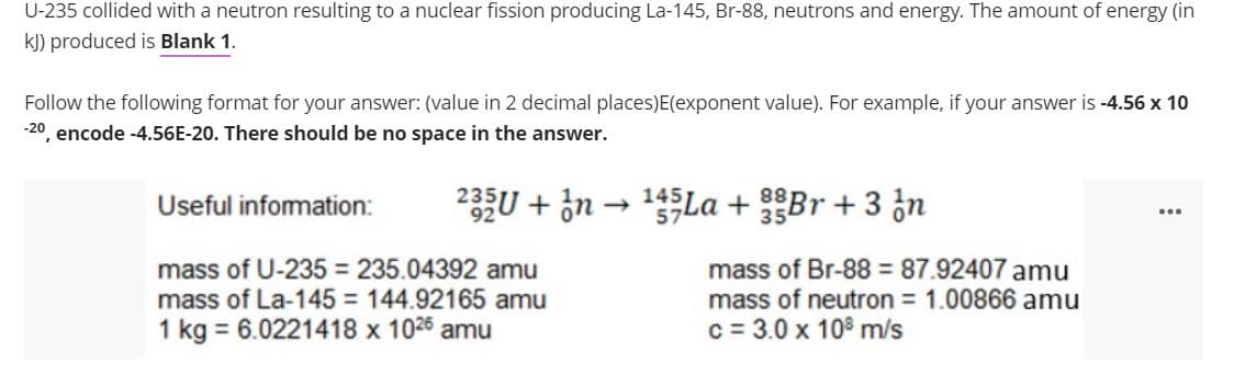 U-235 collided with a neutron resulting to a nuclear fission producing La-145, Br-88, neutrons and energy. The amount of energy (in
kJ) produced is Blank 1.
Follow the following format for your answer: (value in 2 decimal places)E(exponent value). For example, if your answer is -4.56 x 10
-20 encode -4.56E-20. There should be no space in the answer.
Useful infomation:
233U + in → 1La + Br + 3 ¿n
mass of U-235 = 235.04392 amu
mass of La-145 = 144.92165 amu
mass of Br-88 = 87.92407 amu
mass of neutron = 1.00866 amu
1 kg = 6.0221418 x 1026 amu
c = 3.0 x 108 m/s
