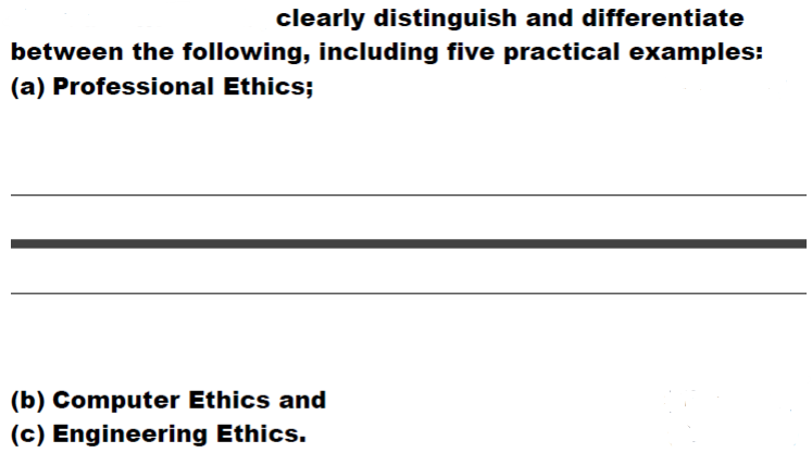 clearly distinguish and differentiate
between the following, including five practical examples:
(a) Professional Ethics;
(b) Computer Ethics and
(c) Engineering Ethics.
