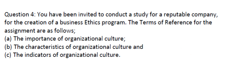 Question 4: You have been invited to conduct a study for a reputable company,
for the creation of a business Ethics program. The Terms of Reference for the
assignment are as follows;
(a) The importance of organizational culture;
(b) The characteristics of organizational culture and
(c) The indicators of organizational culture.
