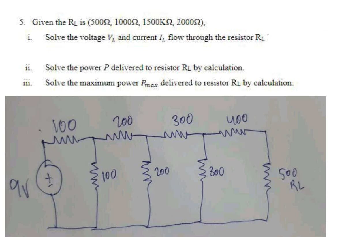 5. Given the R is (5002, 10002, 1500KO, 20002),
i.
Solve the voltage V, and current I, flow through the resistor R1
11.
Solve the power P delivered to resistor Rı by calculation.
Solve the maximum power Pmax delivered to resistor R1 by calculation.
111.
100
200
300
100
200
S 300
500
RL
