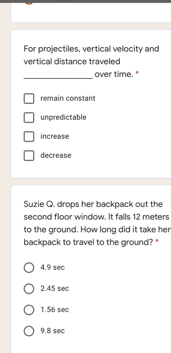 For projectiles, vertical velocity and
vertical distance traveled
over time. *
remain constant
unpredictable
increase
decrease
Suzie Q. drops her backpack out the
second floor window. It falls 12 meters
to the ground. How long did it take her
backpack to travel to the ground? *
4.9 sec
2.45 sec
1.56 sec
9.8 sec

