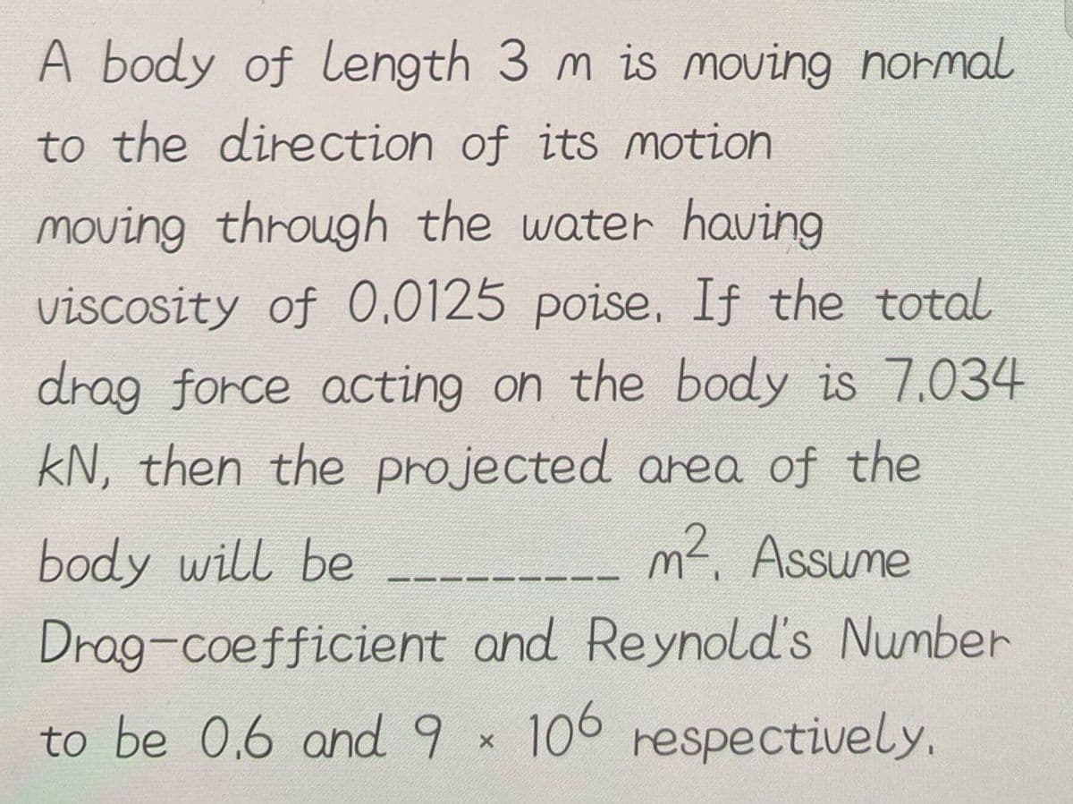A body of length 3 m is moving normal
to the direction of its motion
moving through the water having
viscosity of 0.0125 poise. If the total
drag force acting on the body is 7.034
kN, then the projected area of the
m². Assume
body will be
Drag-coefficient and Reynold's Number
to be 0.6 and 9 × 106 respectively.
X