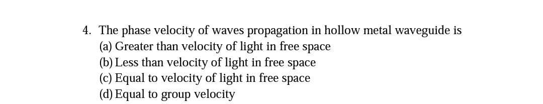 4. The phase velocity of waves propagation in hollow metal waveguide is
(a) Greater than velocity of light in free space
(b) Less than velocity of light in free space
(c) Equal to velocity of light in free space
(d) Equal to group velocity