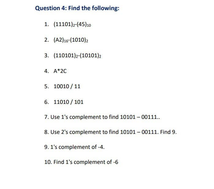 Question 4: Find the following:
1. (11101)2-(45)10
2. (A2) 16-(1010)2
3. (110101)2-(10101)2
4. A*2C
5. 10010/11
6. 11010101
7. Use 1's complement to find 10101 - 00111..
8. Use 2's complement to find 10101 - 00111. Find 9.
9. 1's complement of -4.
10. Find 1's complement of -6