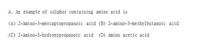 A. An example of sulphur containing amino acid is
(A) 2-Amino-3-mercaptopropanoic acid (B) 2-Amino-3-methylbutanoic acid
(C) 2-Amino-3-hydroxypropanoic
acid (D) Amino acetic acid