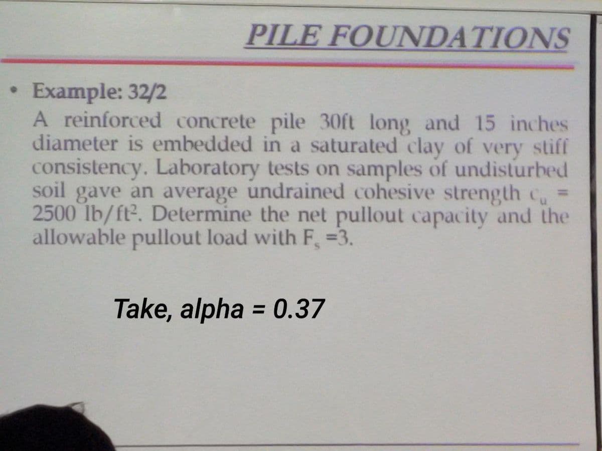 PILE FOUNDATIONS
Example: 32/2
A reinforced concrete pile 30ft long and 15 inches
diameter is embedded in a saturated clay of very stiff
consistency. Laboratory tests on samples of undisturbed
soil gave an average undrained cohesive strength c
2500 lb/ft². Determine the net pullout capacity and the
allowable pullout load with F, =3.
Take, alpha = 0.37