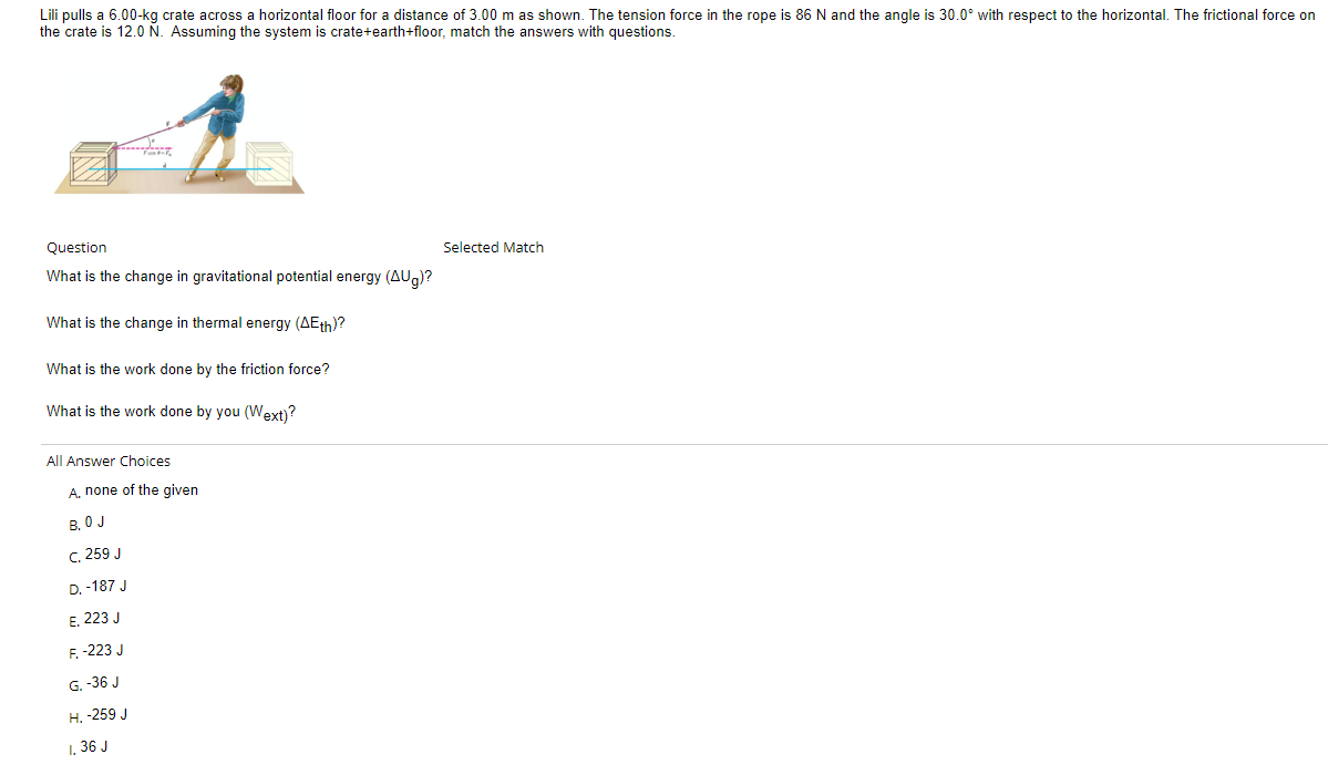 Lili pulls a 6.00-kg crate across a horizontal floor for a distance of 3.00 m as shown. The tension force in the rope is 86 N and the angle is 30.0° with respect to the horizontal. The frictional force on
the crate is 12.0 N. Assuming the system is crate+earth+floor, match the answers with questions.
Kdy
Question
What is the change in gravitational potential energy (AUg)?
What is the change in thermal energy (AEth)?
What is the work done by the friction force?
What is the work done by you (Wext)?
All Answer Choices
A, none of the given
B. O J
C. 259 J
D. -187 J
E. 223 J
F. -223 J
G. -36 J
H. -259 J
1. 36 J
Selected Match