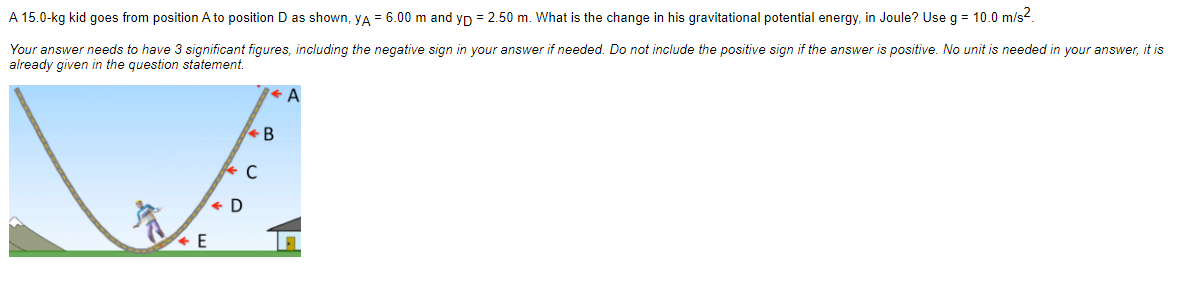 A 15.0-kg kid goes from position A to position D as shown, YA = 6.00 m and yp = 2.50 m. What is the change in his gravitational potential energy, in Joule? Use g = 10.0 m/s².
Your answer needs to have 3 significant figures, including the negative sign in your answer if needed. Do not include the positive sign if the answer is positive. No unit is needed in your answer, it is
already given in the question statement.
D
C
B
A