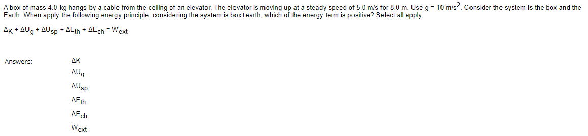 A box of mass 4.0 kg hangs by a cable from the ceiling of an elevator. The elevator is moving up at a steady speed of 5.0 m/s for 8.0 m. Use g = 10 m/s2. Consider the system is the box and the
Earth. When apply the following energy principle, considering the system is box+earth, which of the energy term is positive? Select all apply.
AK + AUg + AUsp + AEth + AEch = Wext
Answers:
AK
AUg
AUsp
AEth
AEch
Wext