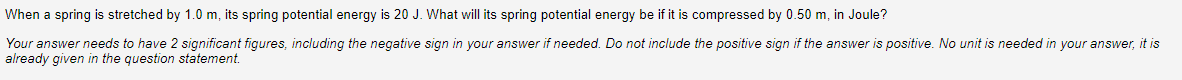 When a spring is stretched by 1.0 m, its spring potential energy is 20 J. What will its spring potential energy be if it is compressed by 0.50 m, in Joule?
Your answer needs to have 2 significant figures, including the negative sign in your answer if needed. Do not include the positive sign if the answer is positive. No unit is needed in your answer, it is
already given in the question statement.