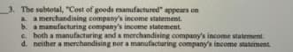 3. The subtotal, "Cost of goods manufactured" appears on
a a merchandising company's income statement.
b. a manufacturing company's income statement.
c. both a manufacturing and a merchandising company's income statement.
d. neither a merchandising nor a manufacturing company's income statement.
