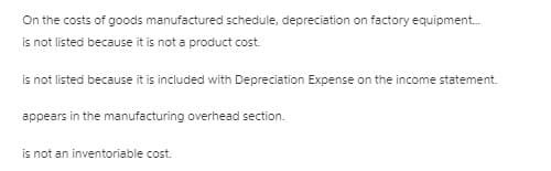 On the costs of goods manufactured schedule, depreciation on factory equipment.
is not listed because it is not a product cost.
is not listed because it is included with Depreciation Expense on the income statement.
appears in the manufacturing overhead section.
is not an inventoriable cost.
