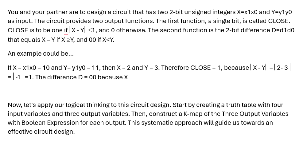 You and your partner are to design a circuit that has two 2-bit unsigned integers X=x1x0 and Y=y1y0
as input. The circuit provides two output functions. The first function, a single bit, is called CLOSE.
CLOSE is to be one if | X-Y| ≤1, and 0 otherwise. The second function is the 2-bit difference D=d1d0
that equals X - Y if X>Y, and 00 if X<Y.
An example could be...
If x = x1x0 = 10 and Y= y1y0 = 11, then X = 2 and Y = 3. Therefore CLOSE = 1, because |X - Y| = | 2-3|
=-1 |=1. The difference D = 00 because X
Now, let's apply our logical thinking to this circuit design. Start by creating a truth table with four
input variables and three output variables. Then, construct a K-map of the Three Output Variables
with Boolean Expression for each output. This systematic approach will guide us towards an
effective circuit design.