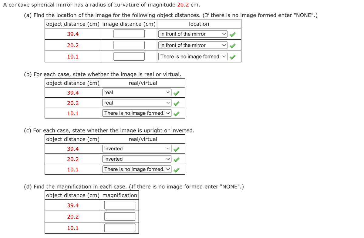 A concave spherical mirror has a radius of curvature of magnitude 20.2 cm.
(a) Find the location of the image for the following object distances. (If there is no image formed enter "NONE".)
object distance (cm)|image distance (cm)
location
39.4
in front of the mirror
20.2
in front of the mirror
10.1
There is no image formed. v
(b) For each case, state whether the image is real or virtual.
object distance (cm)
real/virtual
39.4
real
20.2
real
10.1
There is no image formed.
(c) For each case, state whether the image is upright or inverted.
object distance (cm)
real/virtual
39.4
inverted
20.2
inverted
10.1
There is no image formed. v
(d) Find the magnification in each case. (If there is no image formed enter "NONE".)
object distance (cm)|magnification
39.4
20.2
10.1
