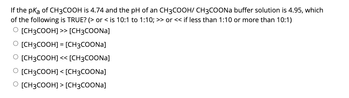 If the pka of CH3COOH is 4.74 and the pH of an CH3COOH/ CH3COONa buffer solution is 4.95, which
of the following is TRUE? (> or < is 10:1 to 1:10; >> or << if less than 1:10 or more than 10:1)
O [CH3COOH] >> [CH3COONA]
O [CH3COOH] = [CH3COONA]
%3D
O [CH3COOH] << [CH3COONA]
O [CH3COOH] < [CH3COONA]
O [CH3COOH] > [CH3COONA]
