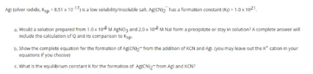 Agl (silver iodide, Kep " 8.51 x 1017) is a low solubility/insoluble salt. Ag(CN)2 has a formation constant (K¢) - 1.0 x 1021.
a. Would a solution prepared from 1.0 x 10 M AGN03 and 2.0 x 105 M Nal form a precipitate or stay in solution? A complete answer will
include the calculation of Q and its comparison to Ksp-
b. Show the complete equation for the formation of Ag(CN)2- from the addition of KCN and Agl. (you may leave out the K* cation in your
equations if you choose)
c. What is the equilibrium constant K for the formation of Ag(CN)2-from Agl and KCN?
