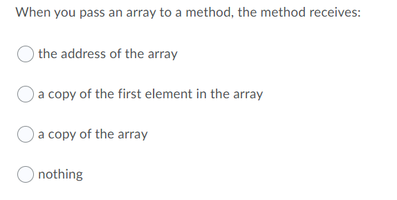 When you pass an array to a method, the method receives:
the address of the array
a copy of the first element in the array
a copy of the array
nothing

