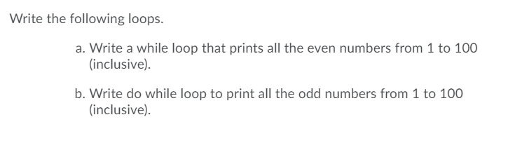 Write the following loops.
a. Write a while loop that prints all the even numbers from 1 to 100
(inclusive).
b. Write do while loop to print all the odd numbers from 1 to 100
(inclusive).
