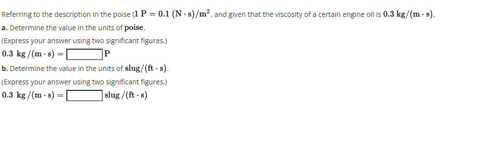 Referring to the description in the poise (1 P = 0.1 (N · s)/m², and given that the viscosity of a certain engine oil is 0.3 kg/(m · s),
a. Determine the value in the units of poise.
(Express your answer using two significant figures.)
0.3 kg /(m- s) = [
|P
b. Determine the value in the units of slug/(ft s).
(Express your answer using two significant figures.)
0.3 kg/(m · s) =
| slug /(ft s)
