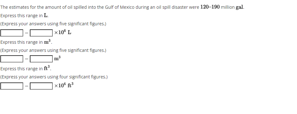 The estimates for the amount of oil spilled into the Gulf of Mexico during an oil spill disaster were 120–190 million gal.
Express this range in L.
(Express your answers using five significant figures.)
x10° L
Express this range in m³.
(Express your answers using five significant figures.)
m3
Express this range in ft°.
(Express your answers using four significant figures.)
|x10® ft³
