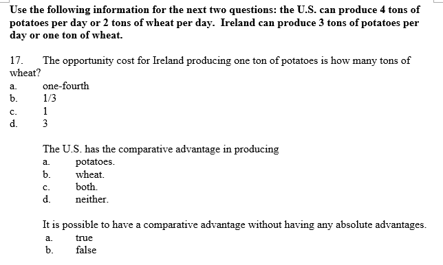 Use the following information for the next two questions: the U.S. can produce 4 tons of
potatoes per day or 2 tons of wheat per day. Ireland can produce 3 tons of potatoes per
day or one ton of wheat.
17.
The opportunity cost for Ireland producing one ton of potatoes is how many tons of
wheat?
а.
one-fourth
b.
1/3
с.
1
d.
3
The U.S. has the comparative advantage in producing
potatoes.
wheat.
а.
b.
с.
both.
d.
neither.
It is possible to have a comparative advantage without having any absolute advantages.
а.
true
b.
false
