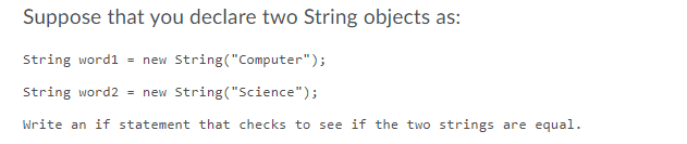 Suppose that you declare two String objects as:
String word1 = new String("Computer");
String word2 = new String("Science");
Write an if statement that checks to see if the two strings are equal.
