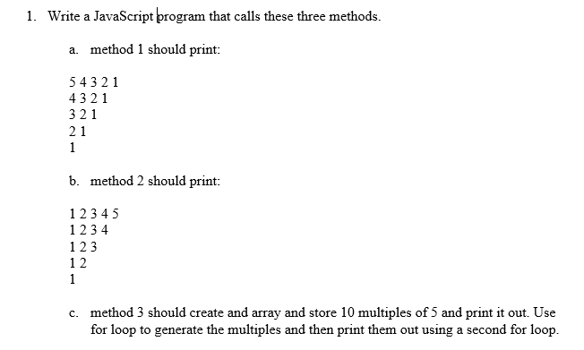 1. Write a JavaScript program that calls these three methods.
a. method 1 should print:
54321
4321
321
21
1
b. method 2 should print:
12345
1234
123
12
1
c. method 3 should create and array and store 10 multiples of 5 and print it out. Use
for loop to generate the multiples and then print them out using a second for loop.
