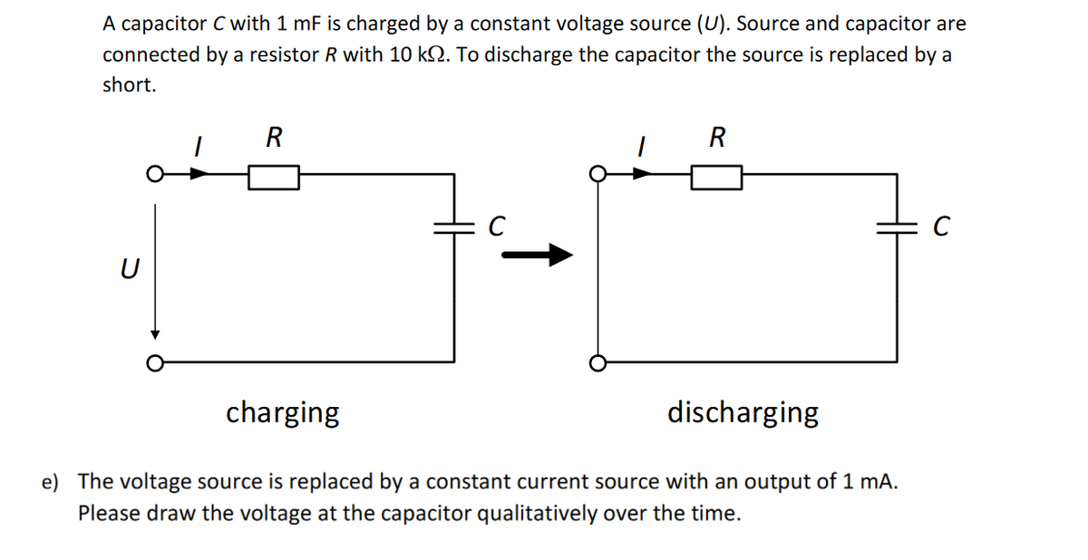 A capacitor C with 1 mF is charged by a constant voltage source (U). Source and capacitor are
connected by a resistor R with 10 ko. To discharge the capacitor the source is replaced by a
short.
U
R
1
R
charging
discharging
The voltage source is replaced by a constant current source with an output of 1 mA.
Please draw the voltage at the capacitor qualitatively over the time.