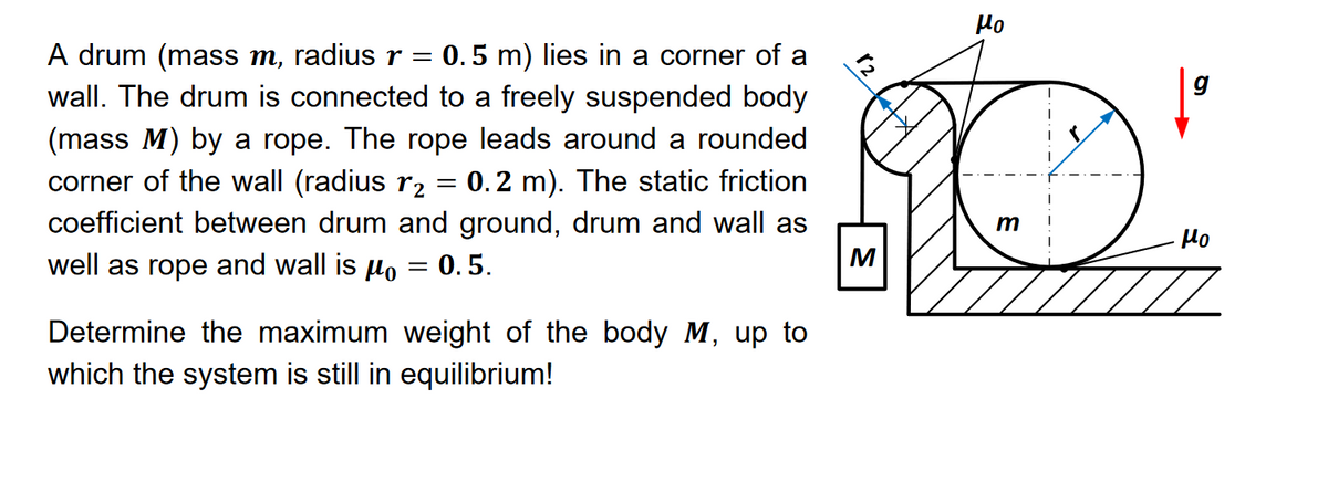 A drum (mass m, radius r = 0.5 m) lies in a corner of a
wall. The drum is connected to a freely suspended body
(mass M) by a rope. The rope leads around a rounded
corner of the wall (radius r₂ = 0.2 m). The static friction
coefficient between drum and ground, drum and wall as
well as rope and wall is μ。 = 0.5.
Determine the maximum weight of the body M, up to
which the system is still in equilibrium!
μο
m
μο
M