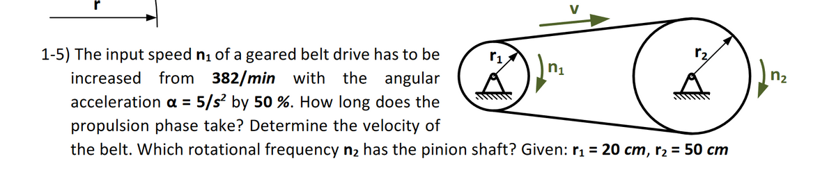 1-5) The input speed n₁ of a geared belt drive has to be
increased from 382/min with the angular
acceleration α = 5/s² by 50%. How long does the
propulsion phase take? Determine the velocity of
n1
☑
n₂
the belt. Which rotational frequency n₂ has the pinion shaft? Given: r₁ = 20 cm, r₂ = 50 cm