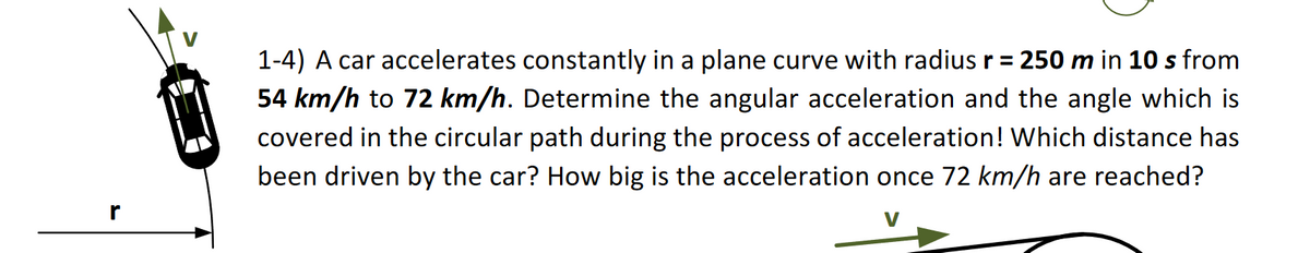 1-4) A car accelerates constantly in a plane curve with radius r = 250 m in 10 s from
54 km/h to 72 km/h. Determine the angular acceleration and the angle which is
covered in the circular path during the process of acceleration! Which distance has
been driven by the car? How big is the acceleration once 72 km/h are reached?