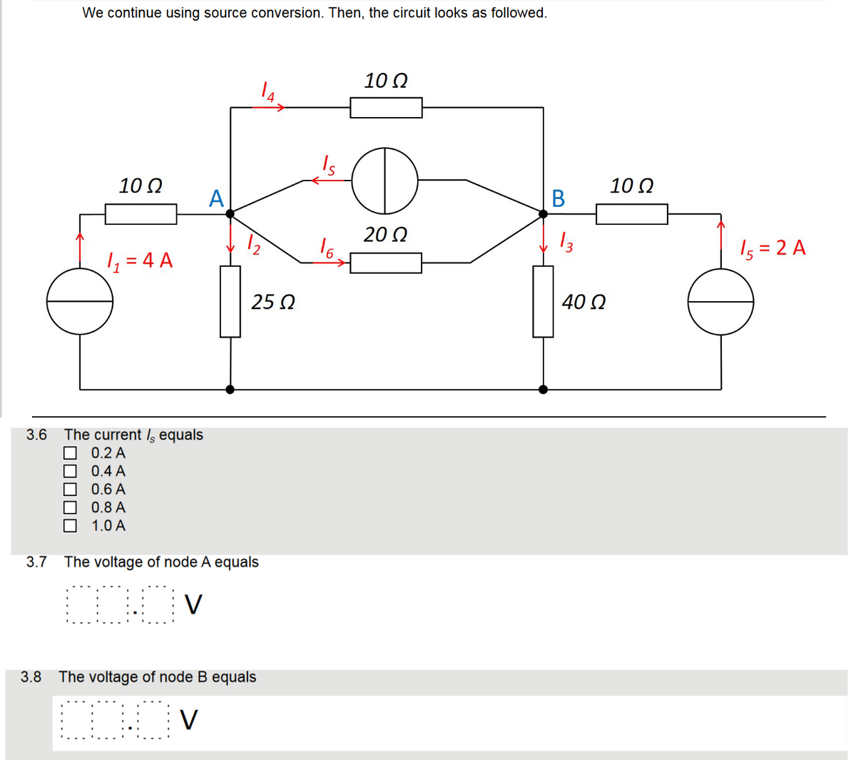 We continue using source conversion. Then, the circuit looks as followed.
10 Ω
1₁₂���=4 A
3.6 The current ls equals
0.2 A
0.4 A
0.6 A
0.8 A
1.0 A
A
25 Ω
3.7 The voltage of node A equals
[DOV
3.8 The voltage of node B equals
COOV
10 Ω
O
20 Ω
B
13
40 Ω
10 Ω
15 = 2 A