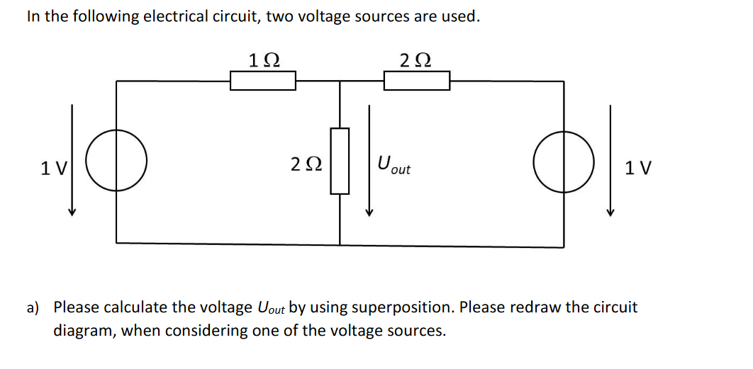 In the following electrical circuit, two voltage sources are used.
222
Ho
1 V
1Ω
2Ω
U out
a) Please calculate the voltage Uout by using superposition. Please redraw the circuit
diagram, when considering one of the voltage sources.
V