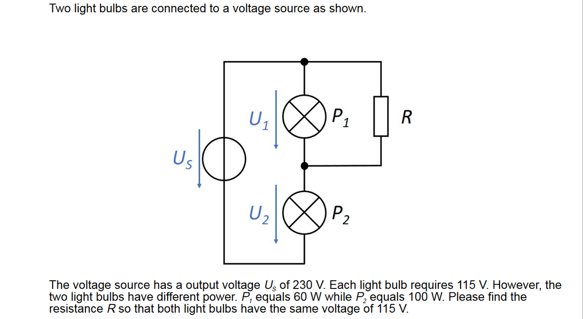 Two light bulbs are connected to a voltage source as shown.
Us
U₁
U₂
P₁
1
P₂
R
The voltage source has a output voltage Us of 230 V. Each light bulb requires 115 V. However, the
two light bulbs have different power. P, equals 60 W while P₂ equals 100 W. Please find the
resistance R so that both light bulbs have the same voltage of 115 V.