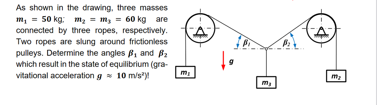 As shown in the drawing, three masses
m₁ 50 kg; m₂ = M3 = 60 kg are
connected by three ropes, respectively.
Two ropes are slung around frictionless
pulleys. Determine the angles B₁ and ₂
which result in the state of equilibrium (gra-
vitational acceleration g≈ 10 m/s²)!
-
m₁
wwwwww
g
Bi
m3
B₂
4
m₂