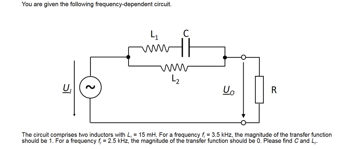 You are given the following frequency-dependent circuit.
U₁
ર
4₁
wwww
C
wwww
↳₂
U₂
R
The circuit comprises two inductors with L, = 15 mH. For a frequency f₁ = 3.5 kHz, the magnitude of the transfer function
should be 1. For a frequency f₂ = 2.5 kHz, the magnitude of the transfer function should be 0. Please find C and L₂.