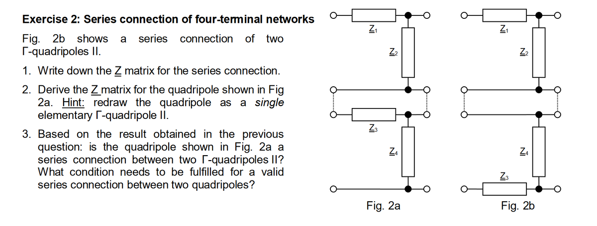 Exercise 2: Series connection of four-terminal networks
Fig. 2b shows a series connection
г-quadripoles II.
of two
1. Write down the Z matrix for the series connection.
2. Derive the Z matrix for the quadripole shown in Fig
2a. Hint: redraw the quadripole as a single
elementary П-quadripole II.
3. Based on the result obtained in the previous
question: is the quadripole shown in Fig. 2a a
series connection between two г-quadripoles II?
What condition needs to be fulfilled for a valid
series connection between two quadripoles?
Z₁
Z2
Z3
Z4
N
Z4
Z3
Fig. 2a
Fig. 2b
IN
Z₂