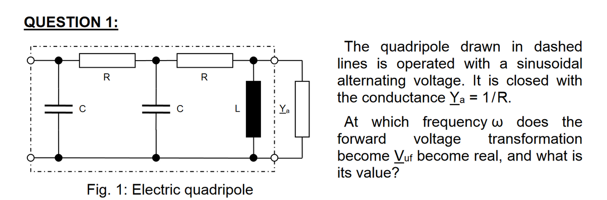 QUESTION 1:
R
R
Fig. 1: Electric quadripole
☑
The quadripole drawn in dashed.
lines is operated with a sinusoidal
alternating voltage. It is closed with
the conductance Ya = 1/R.
At which frequency w does the
forward voltage transformation
become Vuf become real, and what is
its value?