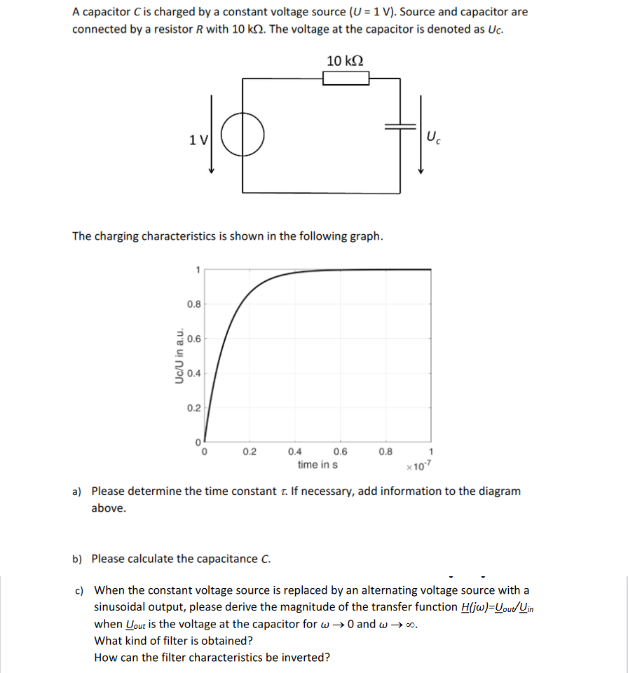 A capacitor C is charged by a constant voltage source (U= 1 V). Source and capacitor are
connected by a resistor R with 10 k. The voltage at the capacitor is denoted as Uc.
10 kQ
1 V
The charging characteristics is shown in the following graph.
Uc/U in a.u.
0.8
0.6
0.4
0.2
0.2
0.4 0.6
time in s
0.8
U₁
×10-7
a) Please determine the time constant . If necessary, add information to the diagram
above.
b) Please calculate the capacitance C.
c) When the constant voltage source is replaced by an alternating voltage source with a
sinusoidal output, please derive the magnitude of the transfer function H(jw)=Uout/Uin
when yout is the voltage at the capacitor for w→ 0 and w →∞.
What kind of filter is obtained?
How can the filter characteristics be inverted?