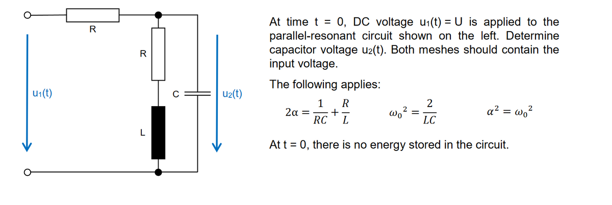 u1(t)
R
R
L
0
U2(t)
At time t = 0, DC voltage u₁(t) = U
applied to the
parallel-resonant circuit shown on the left. Determine
capacitor voltage u2(t). Both meshes should contain the
input voltage.
The following applies:
1 R
2
2
a² = wo²
2α =
+
RC L
wo
LC
At t = 0, there is no energy stored in the circuit.